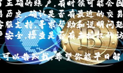 很抱歉，你遇到了这种情况。对于涉及到加密货币钱包或平台的问题，请尽快采取以下步骤：

1. **检查账户**：确保你登录了正确的账户，有时候可能会因多账户而导致误解。
2. **交易记录**：查看你的交易历史，确认是否有最近的交易。如果有，检查交易的详细信息。
3. **客服支持**：联系平台的客服支持，寻求帮助和说明问题。
4. **安全检查**：确保你的账户安全，检查是否有未授权的访问或交易。

如果你需要详细的信息和建议，可以告知我。希望你能早日解决问题！